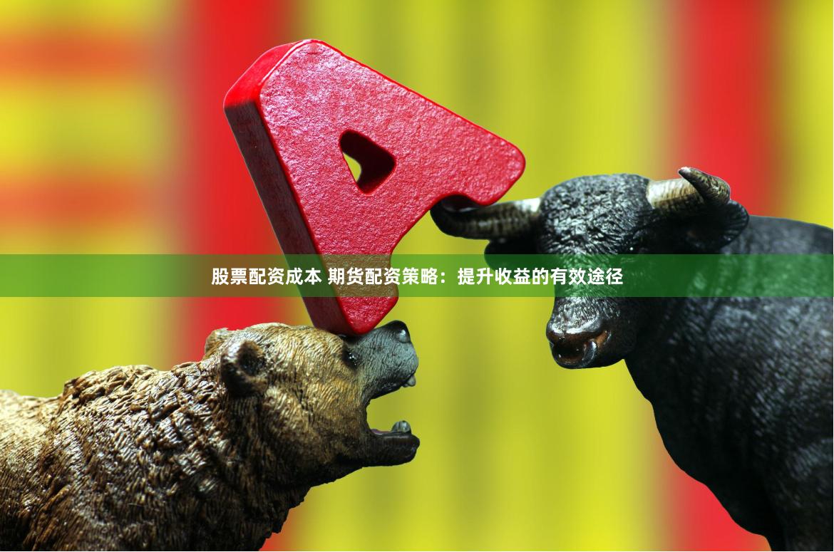 股票配资成本 期货配资策略：提升收益的有效途径
